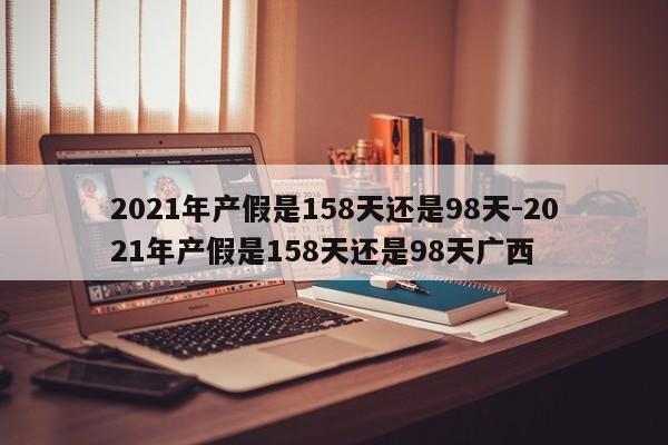 2021年产假是158天还是98天-2021年产假是158天还是98天广西