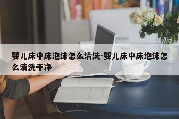 婴儿床中床泡沫怎么清洗-婴儿床中床泡沫怎么清洗干净