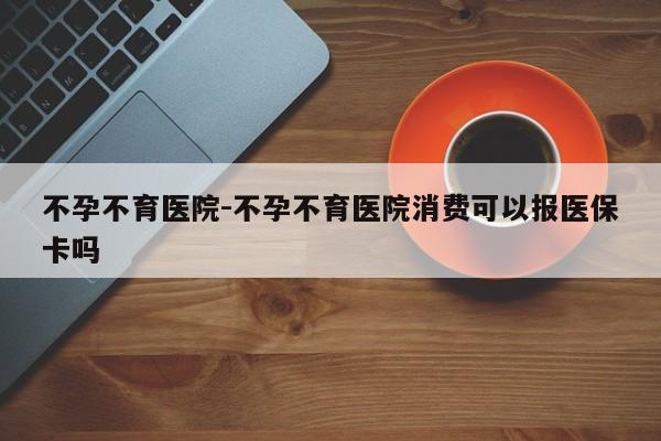 不孕不育医院-不孕不育医院消费可以报医保卡吗